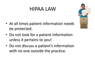 HIPAA LAW
• At all times patient information needs to
be protected.
• Do not look for a patient information
unless it pertains to you!
• Do not discuss a patient’s information
with no one outside the practice.
 