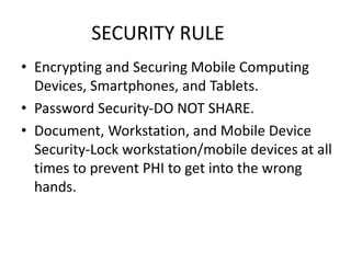 SECURITY RULE
• Encrypting and Securing Mobile Computing
Devices, Smartphones, and Tablets.
• Password Security-DO NOT SHARE.
• Document, Workstation, and Mobile Device
Security-Lock workstation/mobile devices at all
times to prevent PHI to get into the wrong
hands.
 