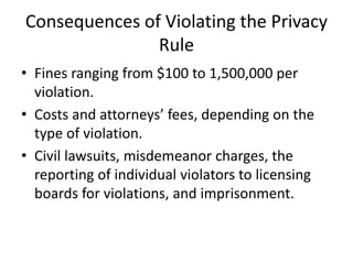 Consequences of Violating the Privacy
Rule
• Fines ranging from $100 to 1,500,000 per
violation.
• Costs and attorneys’ fees, depending on the
type of violation.
• Civil lawsuits, misdemeanor charges, the
reporting of individual violators to licensing
boards for violations, and imprisonment.
 