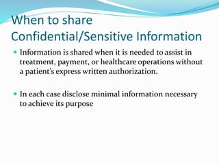 When to share
Confidential/Sensitive Information
 Information is shared when it is needed to assist in
treatment, payment, or healthcare operations without
a patient’s express written authorization.
 In each case disclose minimal information necessary
to achieve its purpose
 