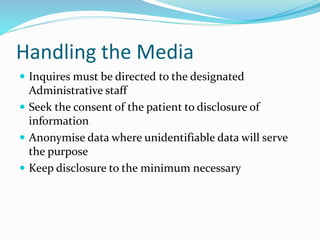 Handling the Media
 Inquires must be directed to the designated
Administrative staff
 Seek the consent of the patient to disclosure of
information
 Anonymise data where unidentifiable data will serve
the purpose
 Keep disclosure to the minimum necessary
 