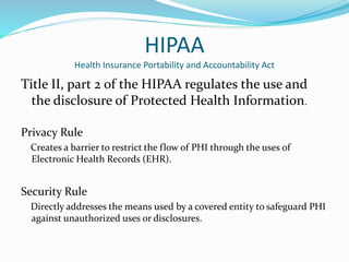 HIPAA
Health Insurance Portability and Accountability Act
Title II, part 2 of the HIPAA regulates the use and
the disclosure of Protected Health Information.
Privacy Rule
Creates a barrier to restrict the flow of PHI through the uses of
Electronic Health Records (EHR).
Security Rule
Directly addresses the means used by a covered entity to safeguard PHI
against unauthorized uses or disclosures.
 