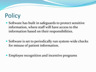 Policy
 Software has built in safeguards to protect sensitive
information, where staff will have access to the
information based on their responsibilities.
 Software is set to periodically run system-wide checks
for misuse of patient information.
 Employee recognition and incentive programs
 