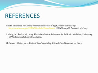 REFERENCES
Health Insurance Portability Accountability Act of 1996, Public Law 104-191.
http://www.cms.gov/HIPAAGenInfo/Downloads/ HIPAALaw.pdf. Accessed 3/5/2015
Ludwig, M., Burke, W., 2014. Physician-Patient Relationship. Ethics in Medicine, University
of Washington School of Medicine.
McGowan , Claire, 2012., Patient’ Confidentiality. Critical Care Nurse vol 32. No. 5
 