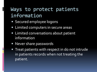 Ways to protect patients
information
 Secured employee logons
 Limited computers in secure areas
 Limited conversations about patient
information
 Never share passwords
 Treat patients with respect in do not intrude
in patients records when not treating the
patient.
 