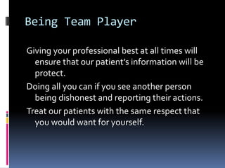 Being Team Player
Giving your professional best at all times will
ensure that our patient’s information will be
protect.
Doing all you can if you see another person
being dishonest and reporting their actions.
Treat our patients with the same respect that
you would want for yourself.
 