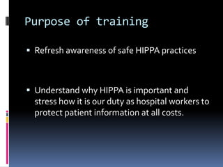Purpose of training
 Refresh awareness of safe HIPPA practices
 Understand why HIPPA is important and
stress how it is our duty as hospital workers to
protect patient information at all costs.
 