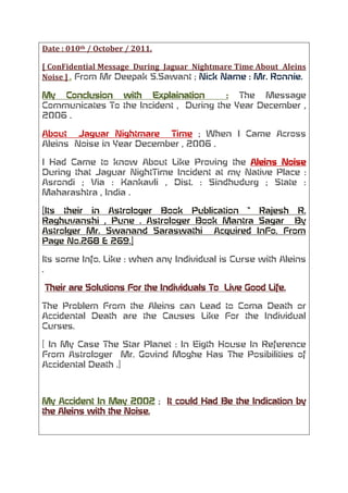 Date : 010th / October / 2011.<br />[ ConFidential Message  During  Jaguar  Nightmare Time About  Aleins  Noise ] . From Mr Deepak S.Sawant ; Nick Name : Mr. Ronnie.<br />My Conclusion with Explaination  : The Message  Communicates To the Incident ,  During the Year December , 2006 . <br />About  Jaguar Nightmare  Time ; When I Came Across  Aleins  Noise in Year December , 2006 .<br />I Had Came to know About Like Proving the Aleins Noise During that Jaguar NightTime Incident at my Native Place : Asrondi ; Via : Kankavli , Dist. : Sindhudurg ; State : Maharashtra , India .<br />[Its their in Astrologer Book Publication “ Rajesh R. Raghuvanshi , Pune . Astrologer Book Mantra Sagar  By Astrolger Mr. Swanand Saraswathi  Acquired InFo. From Page No.268 & 269.]<br />Its some Info. Like : when any Individual is Curse with Aleins . <br /> Their are Solutions For the Individuals To  Live Good Life.<br />The Problem From the Aleins can Lead to Coma Death or Accidental Death are the Causes Like For the Individual Curses. <br />[ In My Case The Star Planet : In Eigth House In Reference From Astrologer  Mr. Govind Moghe Has The Posibilities of Accidental Death .]<br />My Accident In May 2002 ;  It could Had Be the Indication by the Aleins with the Noise. <br />    <br />