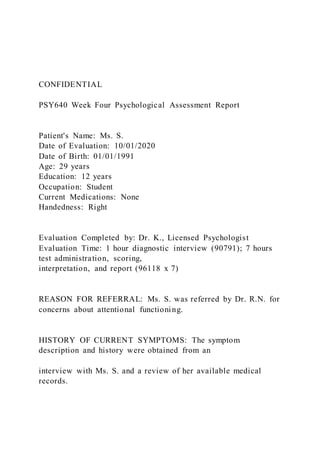 CONFIDENTIAL
PSY640 Week Four Psychological Assessment Report
Patient's Name: Ms. S.
Date of Evaluation: 10/01/2020
Date of Birth: 01/01/1991
Age: 29 years
Education: 12 years
Occupation: Student
Current Medications: None
Handedness: Right
Evaluation Completed by: Dr. K., Licensed Psychologist
Evaluation Time: 1 hour diagnostic interview (90791); 7 hours
test administration, scoring,
interpretation, and report (96118 x 7)
REASON FOR REFERRAL: Ms. S. was referred by Dr. R.N. for
concerns about attentional functioning.
HISTORY OF CURRENT SYMPTOMS: The symptom
description and history were obtained from an
interview with Ms. S. and a review of her available medical
records.
 