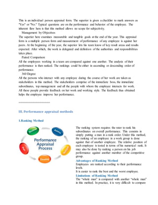 This is an individual person appraisal form. The superior is given a checklist to mark answers as
"Yes" or "No." Typical questions are on the performance and behavior of the employee. The
inherent flaw here is that this method allows no scope for subjectivity.
Management by Objectives
The superior here examines measurable and tangible goals at the end of the year. This appraisal
form is a multiple person form and measurement of performance of any employee is against her
peers. At the beginning of the year, the superior lets his team know of key result areas and results
expected. After which, the work is delegated and definition of the authorities and responsibilities
takes place.
Paired Comparison
All the employees working in a team are compared against one another. The analysis of their
performance is then ranked. The rankings could be either in ascending or descending order of
performance.
360 Degree
All the persons who interact with any employee during the course of her work are taken as
stakeholders in this method. The stakeholders comprise of the immediate boss, the immediate
subordinates, top management and all the people with whom the employee interacts for work.
All these people provide feedback on her work and working style. The feedback thus obtained
helps the employee improve her performance.
==================
III. Performance appraisal methods
1.Ranking Method
The ranking system requires the rater to rank his
subordinates on overall performance. This consists in
simply putting a man in a rank order. Under this method,
the ranking of an employee in a work group is done
against that of another employee. The relative position of
each employee is tested in terms of his numerical rank. It
may also be done by ranking a person on his job
performance against another member of the competitive
group.
Advantages of Ranking Method
i. Employees are ranked according to their performance
levels.
ii. It is easier to rank the best and the worst employee.
Limitations of Ranking Method
i. The “whole man” is compared with another “whole man”
in this method. In practice, it is very difficult to compare
 