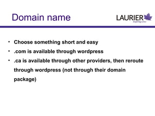 Domain name
• Choose something short and easy
• .com is available through wordpress
• .ca is available through other providers, then reroute
through wordpress (not through their domain
package)

 