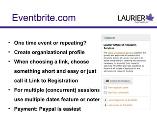 Eventbrite.com
• One time event or repeating?
• Create organizational profile
• When choosing a link, choose
something short and easy or just
call it Link to Registration
• For multiple (concurrent) sessions
use multiple dates feature or notes
• Payment: Paypal is easiest

 