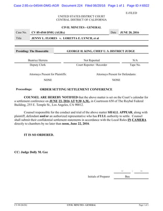 E-FILED
UNITED STATES DISTRICT COURT
CENTRAL DISTRICT OF CALIFORNIA
CIVIL MINUTES - GENERAL
Case No. CV 85-4544 DMG (AGRx) Date JUNE 20, 2016
Title JENNY L. FLORES v. LORETTA E. LYNCH, et al
Presiding: The Honorable GEORGE H. KING, CHIEF U. S. DISTRICT JUDGE
Beatrice Herrera Not Reported N/A
Deputy Clerk Court Reporter / Recorder Tape No.
Attorneys Present for Plaintiffs: Attorneys Present for Defendants:
NONE NONE
Proceedings: ORDER SETTING SETTLEMENT CONFERENCE
COUNSEL ARE HEREBY NOTIFIED that the above matter is set on the Court’s calendar for
a settlement conference on JUNE 23, 2016 AT 9:30 A.M., in Courtroom 650 of The Roybal Federal
Building, 255 E. Temple St., Los Angeles, CA 90012.
Counsel responsible for the conduct and trial of the above matter SHALL APPEAR, along with
plaintiff, defendant and/or an authorized representative who has FULL authority to settle. Counsel
shall submit their confidential settlement statements in accordance with the Local Rules IN CAMERA
directly to chambers by no later than noon, June 22, 2016.
IT IS SO ORDERED.
CC: Judge Dolly M. Gee
-- : --
Initials of Preparer Bea
CV-90 (06/04) CIVIL MINUTES - GENERAL Page 1 of 1
Case 2:85-cv-04544-DMG-AGR Document 224 Filed 06/20/16 Page 1 of 1 Page ID #:6922
 