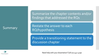 Summary
Summarize the chapter contents and/or
findings that addressed the RQs
Restate the answer to each
RQ/hypothesis
Provide a transitioning statement to the
discussion chapter
Need help with your dissertation? Call 727-442-4290
 