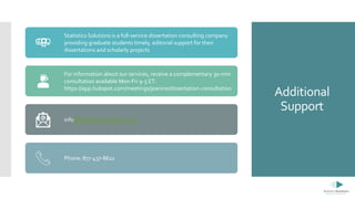 Additional
Support
Statistics Solutions is a full-service dissertation consulting company
providing graduate students timely, editorial support for their
dissertations and scholarly projects
For information about our services, receive a complementary 30-min
consultation available Mon-Fri 9-5 ET:
https://app.hubspot.com/meetings/jeanine/dissertation-consultation
info@StatisticsSolutions.com
Phone: 877-437-8622
 