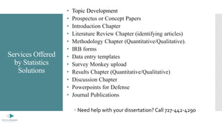 Services Offered
by Statistics
Solutions
• Topic Development
• Prospectus or Concept Papers
• Introduction Chapter
• Literature Review Chapter (identifying articles)
• Methodology Chapter (Quantitative/Qualitative).
• IRB forms
• Data entry templates
• Survey Monkey upload
• Results Chapter (Quantitative/Qualitative)
• Discussion Chapter
• Powerpoints for Defense
• Journal Publications
 Need help with your dissertation? Call 727-442-4290
 
