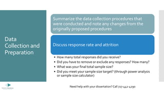 Data
Collection and
Preparation
Summarize the data collection procedures that
were conducted and note any changes from the
originally proposed procedures
Discuss response rate and attrition
• How many total responses did you receive?
• Did you have to remove or exclude any responses? How many?
• What was your final total sample size?
• Did you meet your sample size target? (through power analysis
or sample size calculator)
Need help with your dissertation? Call 727-442-4290
 