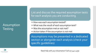 Assumption
Testing
List and discuss the required assumption tests
for each analysis you are conducting
• How was each assumption tested?
• What was the result of each assumption test?
• Was the assumption met or not met?
• Action taken if the assumption is not met
Assumptions may be presented in a dedicated
section or alongside each analysis (check your
specific guidelines)
Need help with your dissertation? Call 727-442-4290
 