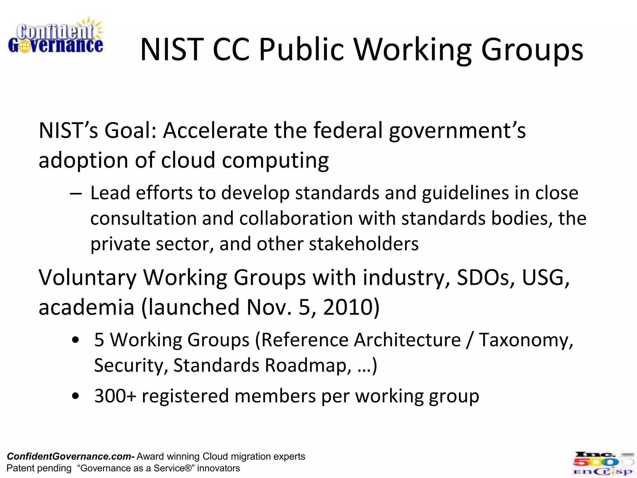 NIST CC Public Working Groups

      NIST’s Goal: Accelerate the federal government’s
      adoption of cloud computing
             – Lead efforts to develop standards and guidelines in close
               consultation and collaboration with standards bodies, the
               private sector, and other stakeholders
      Voluntary Working Groups with industry, SDOs, USG,
      academia (launched Nov. 5, 2010)
             • 5 Working Groups (Reference Architecture / Taxonomy,
               Security, Standards Roadmap, …)
             • 300+ registered members per working group

ConfidentGovernance.com- Award winning Cloud migration experts
Patent pending “Governance as a Service®” innovators
 