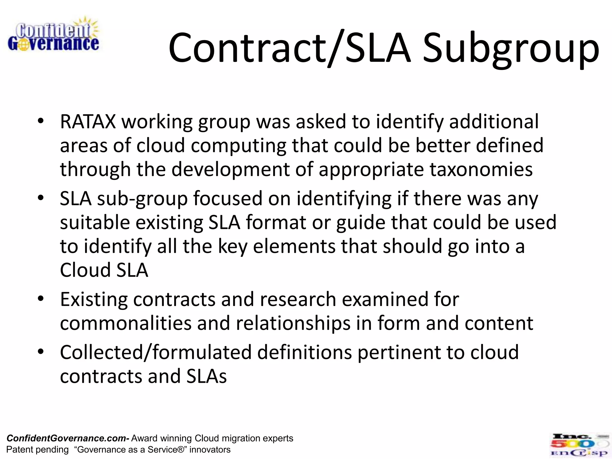 Contract/SLA Subgroup
      • RATAX working group was asked to identify additional
        areas of cloud computing that could be better defined
        through the development of appropriate taxonomies
      • SLA sub-group focused on identifying if there was any
        suitable existing SLA format or guide that could be used
        to identify all the key elements that should go into a
        Cloud SLA
      • Existing contracts and research examined for
        commonalities and relationships in form and content
      • Collected/formulated definitions pertinent to cloud
        contracts and SLAs

ConfidentGovernance.com- Award winning Cloud migration experts
Patent pending “Governance as a Service®” innovators
 