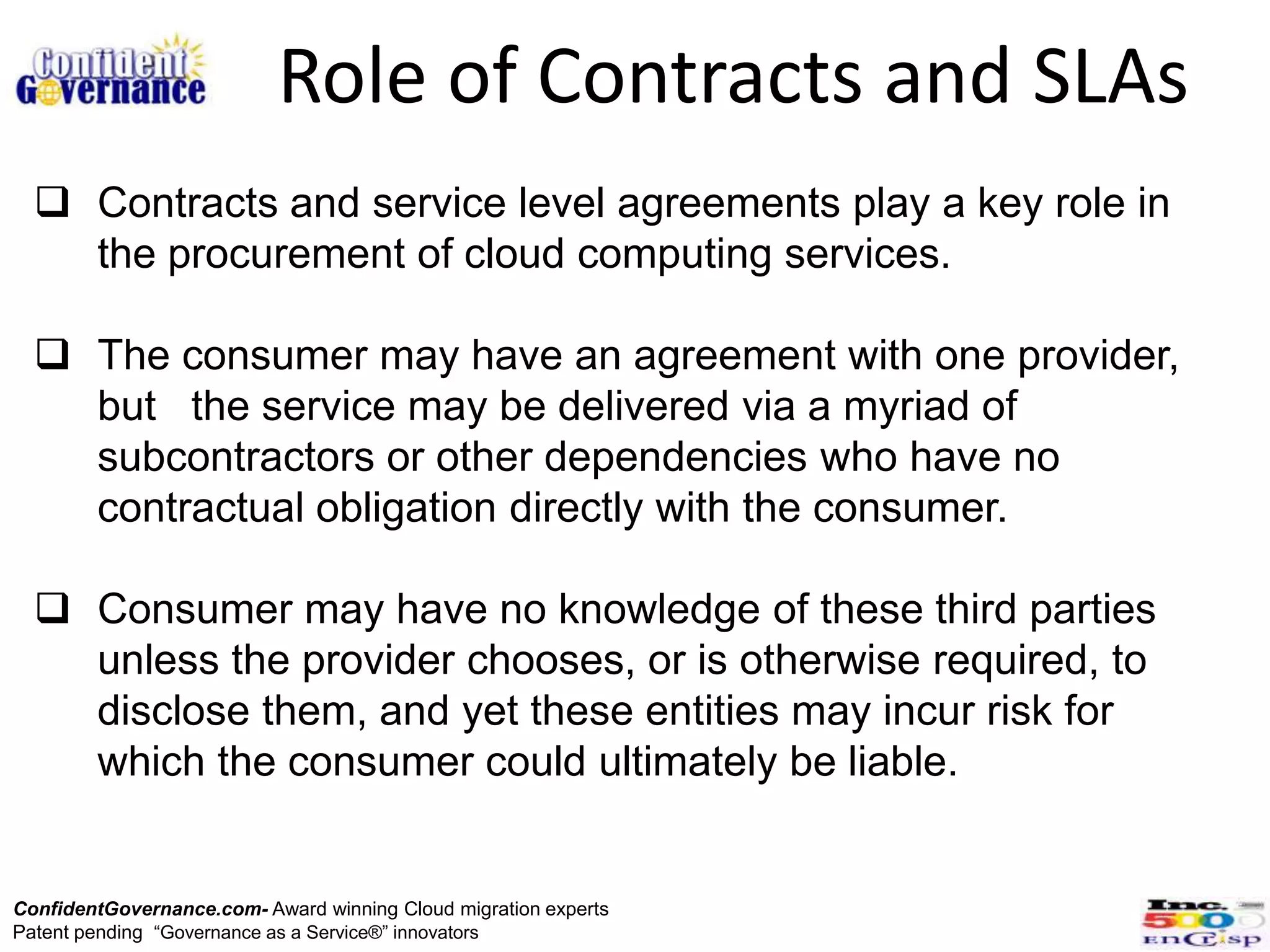 Role of Contracts and SLAs
   Contracts and service level agreements play a key role in
    the procurement of cloud computing services.

   The consumer may have an agreement with one provider,
    but the service may be delivered via a myriad of
    subcontractors or other dependencies who have no
    contractual obligation directly with the consumer.

   Consumer may have no knowledge of these third parties
    unless the provider chooses, or is otherwise required, to
    disclose them, and yet these entities may incur risk for
    which the consumer could ultimately be liable.


ConfidentGovernance.com- Award winning Cloud migration experts
Patent pending “Governance as a Service®” innovators
 