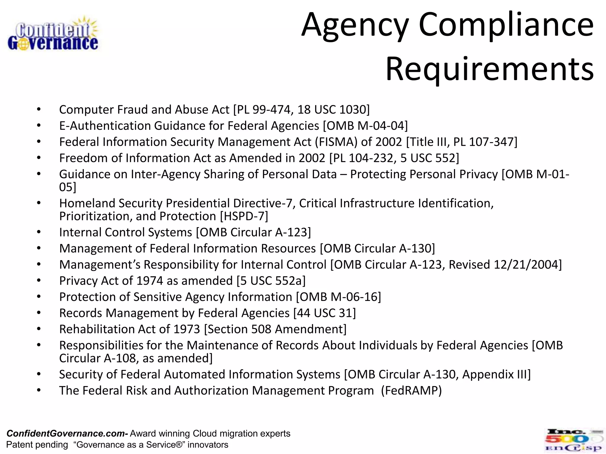 Agency Compliance
                                                                     Requirements
      •    Computer Fraud and Abuse Act [PL 99-474, 18 USC 1030]
      •    E-Authentication Guidance for Federal Agencies [OMB M-04-04]
      •    Federal Information Security Management Act (FISMA) of 2002 [Title III, PL 107-347]
      •    Freedom of Information Act as Amended in 2002 [PL 104-232, 5 USC 552]
      •    Guidance on Inter-Agency Sharing of Personal Data – Protecting Personal Privacy [OMB M-01-
           05]
      •    Homeland Security Presidential Directive-7, Critical Infrastructure Identification,
           Prioritization, and Protection [HSPD-7]
      •    Internal Control Systems [OMB Circular A-123]
      •    Management of Federal Information Resources [OMB Circular A-130]
      •    Management’s Responsibility for Internal Control [OMB Circular A-123, Revised 12/21/2004]
      •    Privacy Act of 1974 as amended [5 USC 552a]
      •    Protection of Sensitive Agency Information [OMB M-06-16]
      •    Records Management by Federal Agencies [44 USC 31]
      •    Rehabilitation Act of 1973 [Section 508 Amendment]
      •    Responsibilities for the Maintenance of Records About Individuals by Federal Agencies [OMB
           Circular A-108, as amended]
      •    Security of Federal Automated Information Systems [OMB Circular A-130, Appendix III]
      •    The Federal Risk and Authorization Management Program (FedRAMP)


ConfidentGovernance.com- Award winning Cloud migration experts
Patent pending “Governance as a Service®” innovators
 