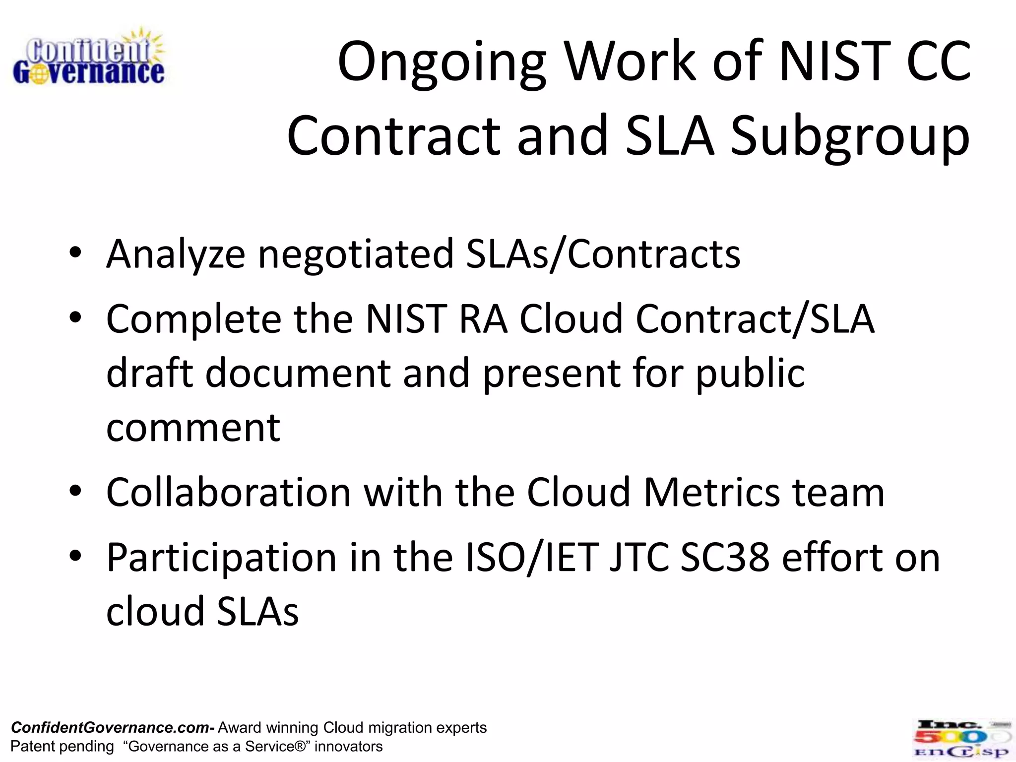 Ongoing Work of NIST CC
                                   Contract and SLA Subgroup
       • Analyze negotiated SLAs/Contracts
       • Complete the NIST RA Cloud Contract/SLA
         draft document and present for public
         comment
       • Collaboration with the Cloud Metrics team
       • Participation in the ISO/IET JTC SC38 effort on
         cloud SLAs

ConfidentGovernance.com- Award winning Cloud migration experts
Patent pending “Governance as a Service®” innovators
 