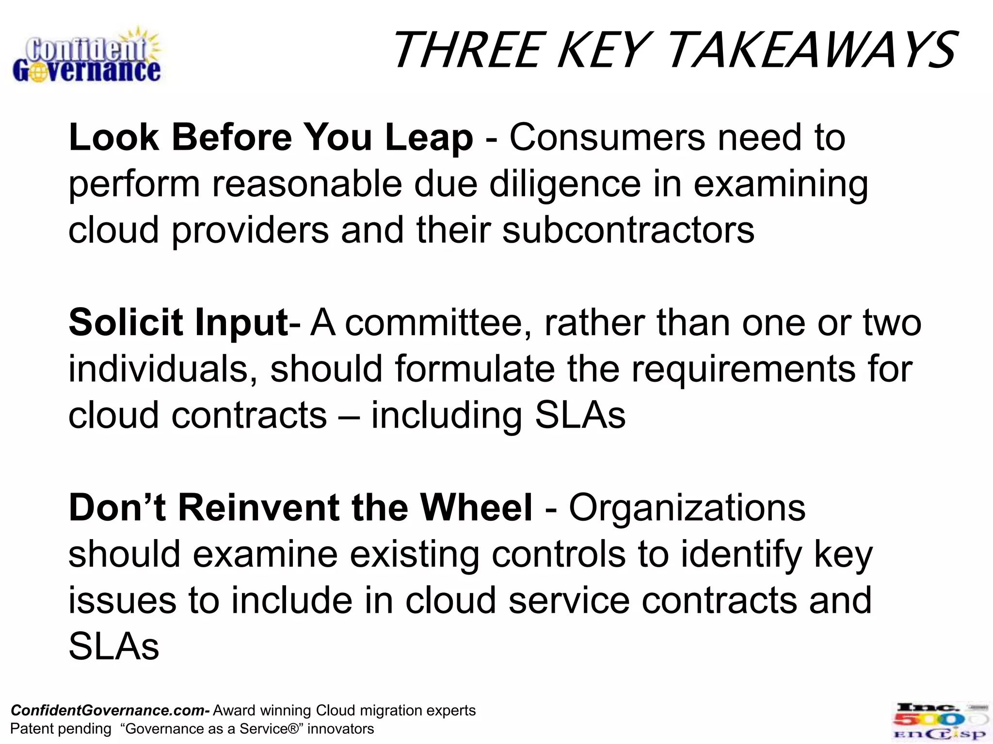 THREE KEY TAKEAWAYS
       Look Before You Leap - Consumers need to
       perform reasonable due diligence in examining
       cloud providers and their subcontractors

       Solicit Input- A committee, rather than one or two
       individuals, should formulate the requirements for
       cloud contracts – including SLAs

       Don’t Reinvent the Wheel - Organizations
       should examine existing controls to identify key
       issues to include in cloud service contracts and
       SLAs
ConfidentGovernance.com- Award winning Cloud migration experts
Patent pending “Governance as a Service®” innovators
 