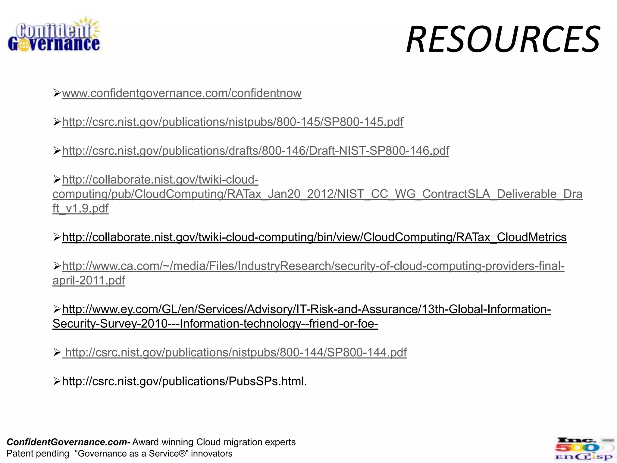 RESOURCES
         www.confidentgovernance.com/confidentnow

         http://csrc.nist.gov/publications/nistpubs/800-145/SP800-145.pdf

         http://csrc.nist.gov/publications/drafts/800-146/Draft-NIST-SP800-146.pdf

         http://collaborate.nist.gov/twiki-cloud-
         computing/pub/CloudComputing/RATax_Jan20_2012/NIST_CC_WG_ContractSLA_Deliverable_Dra
         ft_v1.9.pdf

         http://collaborate.nist.gov/twiki-cloud-computing/bin/view/CloudComputing/RATax_CloudMetrics

         http://www.ca.com/~/media/Files/IndustryResearch/security-of-cloud-computing-providers-final-
         april-2011.pdf

         http://www.ey.com/GL/en/Services/Advisory/IT-Risk-and-Assurance/13th-Global-Information-
         Security-Survey-2010---Information-technology--friend-or-foe-

          http://csrc.nist.gov/publications/nistpubs/800-144/SP800-144.pdf

         http://csrc.nist.gov/publications/PubsSPs.html.



ConfidentGovernance.com- Award winning Cloud migration experts
Patent pending “Governance as a Service®” innovators
 