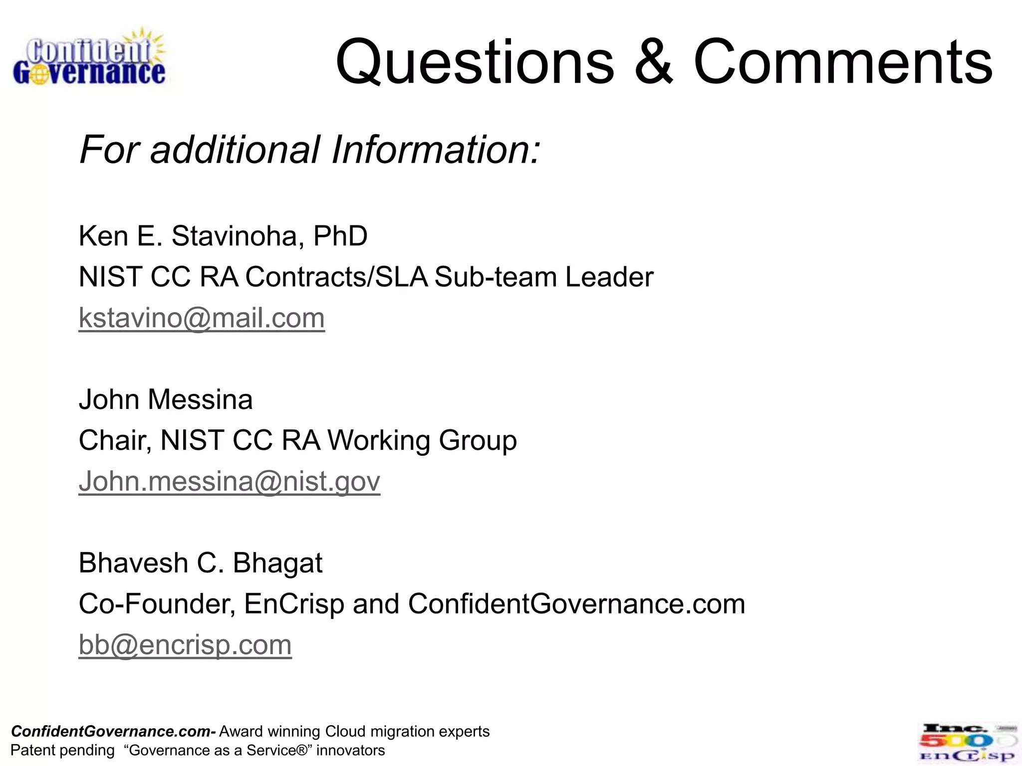 Questions & Comments
        For additional Information:

        Ken E. Stavinoha, PhD
        NIST CC RA Contracts/SLA Sub-team Leader
        kstavino@mail.com

        John Messina
        Chair, NIST CC RA Working Group
        John.messina@nist.gov

        Bhavesh C. Bhagat
        Co-Founder, EnCrisp and ConfidentGovernance.com
        bb@encrisp.com

ConfidentGovernance.com- Award winning Cloud migration experts
Patent pending “Governance as a Service®” innovators
 