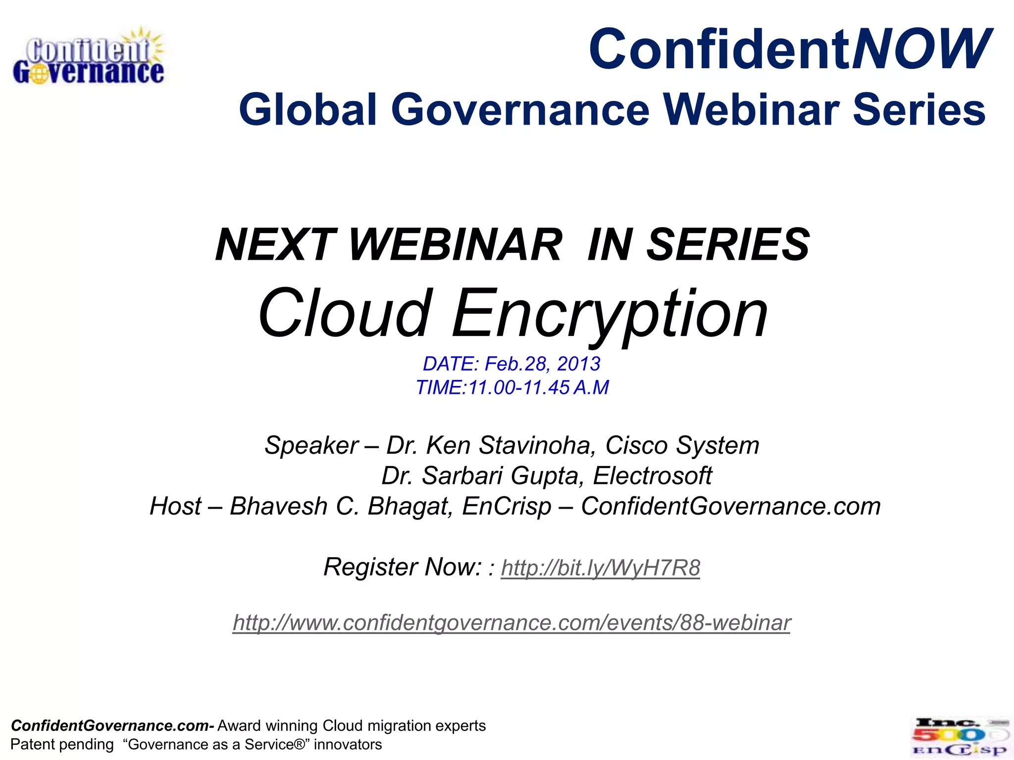 ConfidentNOW
                             Global Governance Webinar Series

                          NEXT WEBINAR IN SERIES
                               Cloud Encryption
                                                     DATE: Feb.28, 2013
                                                    TIME:11.00-11.45 A.M


                           Speaker – Dr. Ken Stavinoha, Cisco System
                                     Dr. Sarbari Gupta, Electrosoft
                  Host – Bhavesh C. Bhagat, EnCrisp – ConfidentGovernance.com

                                        Register Now: : http://bit.ly/WyH7R8

                            http://www.confidentgovernance.com/events/88-webinar



ConfidentGovernance.com- Award winning Cloud migration experts
Patent pending “Governance as a Service®” innovators
 