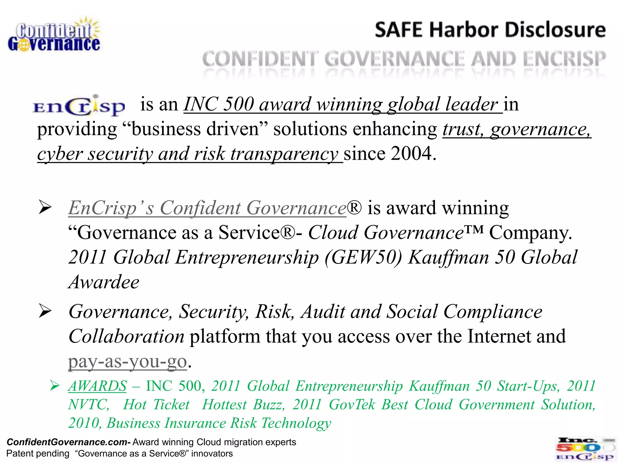is an INC 500 award winning global leader in
      providing “business driven” solutions enhancing trust, governance,
      cyber security and risk transparency since 2004.

       EnCrisp’ s Confident Governance® is award winning
        “Governance as a Service®- Cloud Governance™ Company.
        2011 Global Entrepreneurship (GEW50) Kauffman 50 Global
        Awardee
       Governance, Security, Risk, Audit and Social Compliance
        Collaboration platform that you access over the Internet and
        pay-as-you-go.
          AWARDS – INC 500, 2011 Global Entrepreneurship Kauffman 50 Start-Ups, 2011
           NVTC, Hot Ticket Hottest Buzz, 2011 GovTek Best Cloud Government Solution,
           2010, Business Insurance Risk Technology
ConfidentGovernance.com- Award winning Cloud migration experts
Patent pending “Governance as a Service®” innovators
 