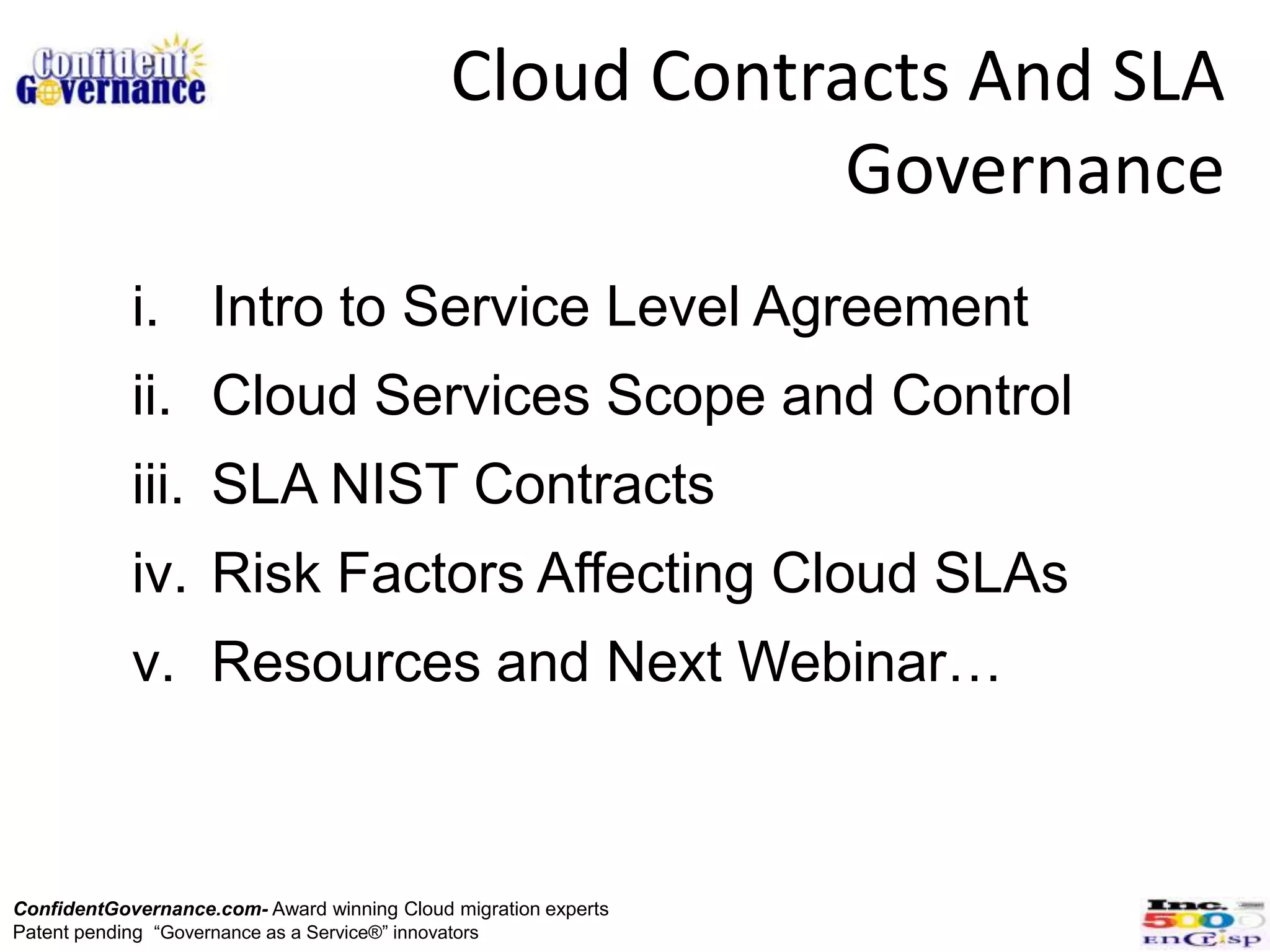 Cloud Contracts And SLA
                                                         Governance
            i. Intro to Service Level Agreement
            ii. Cloud Services Scope and Control
            iii. SLA NIST Contracts
            iv. Risk Factors Affecting Cloud SLAs
            v. Resources and Next Webinar…



ConfidentGovernance.com- Award winning Cloud migration experts
Patent pending “Governance as a Service®” innovators
 