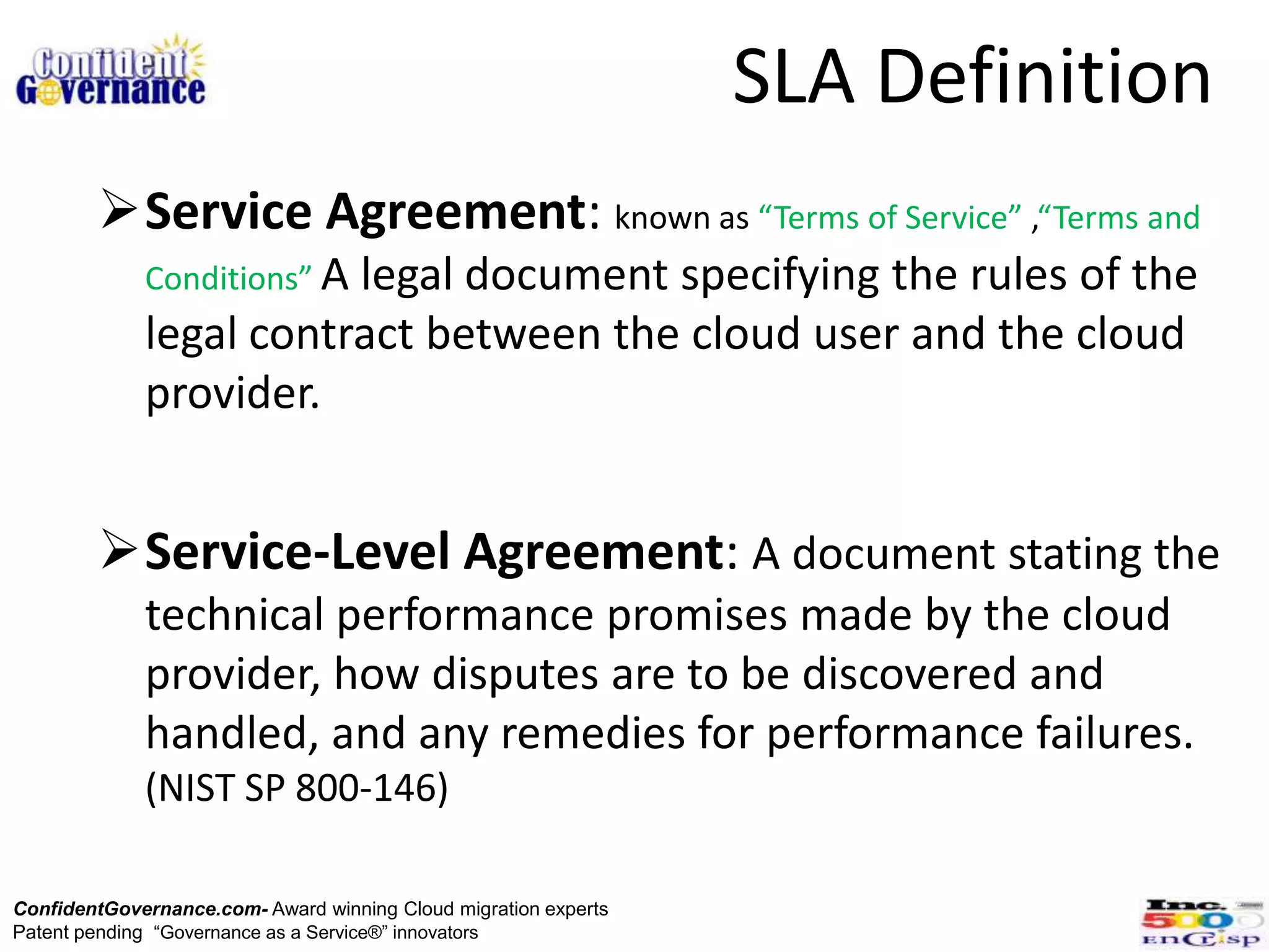 SLA Definition
        Service Agreement: known as “Terms of Service” ,“Terms and
             Conditions” A
                        legal document specifying the rules of the
             legal contract between the cloud user and the cloud
             provider.


        Service-Level Agreement: A document stating the
             technical performance promises made by the cloud
             provider, how disputes are to be discovered and
             handled, and any remedies for performance failures.
             (NIST SP 800-146)

ConfidentGovernance.com- Award winning Cloud migration experts
Patent pending “Governance as a Service®” innovators
 