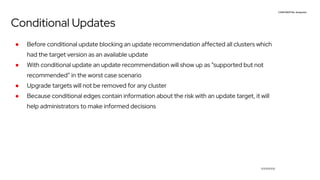CONFIDENTIAL designator
V0000000
Conditional Updates
● Before conditional update blocking an update recommendation affected all clusters which
had the target version as an available update
● With conditional update an update recommendation will show up as “supported but not
recommended” in the worst case scenario
● Upgrade targets will not be removed for any cluster
● Because conditional edges contain information about the risk with an update target, it will
help administrators to make informed decisions
 