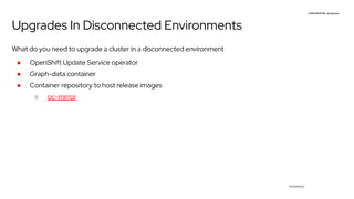 CONFIDENTIAL designator
V0000000
Upgrades In Disconnected Environments
What do you need to upgrade a cluster in a disconnected environment
● OpenShift Update Service operator
● Graph-data container
● Container repository to host release images
○ oc-mirror
 
