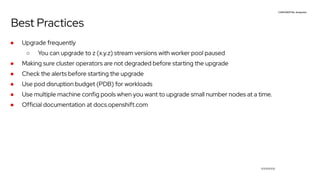 CONFIDENTIAL designator
V0000000
Best Practices
● Upgrade frequently
○ You can upgrade to z (x.y.z) stream versions with worker pool paused
● Making sure cluster operators are not degraded before starting the upgrade
● Check the alerts before starting the upgrade
● Use pod disruption budget (PDB) for workloads
● Use multiple machine config pools when you want to upgrade small number nodes at a time.
● Official documentation at docs.openshift.com
 