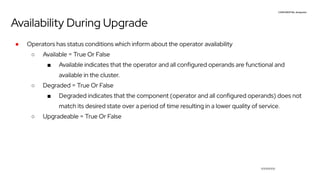 CONFIDENTIAL designator
V0000000
Availability During Upgrade
● Operators has status conditions which inform about the operator availability
○ Available = True Or False
■ Available indicates that the operator and all configured operands are functional and
available in the cluster.
○ Degraded = True Or False
■ Degraded indicates that the component (operator and all configured operands) does not
match its desired state over a period of time resulting in a lower quality of service.
○ Upgradeable = True Or False
 