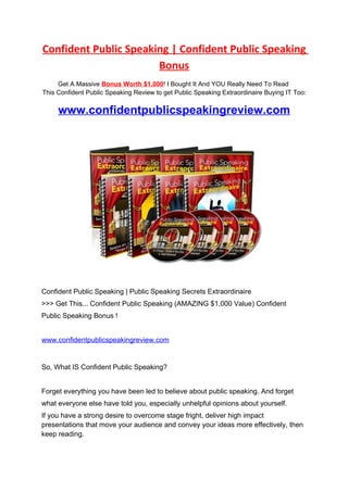 Confident Public Speaking | Confident Public Speaking
                       Bonus
     Get A Massive Bonus Worth $1,000! I Bought It And YOU Really Need To Read
This Confident Public Speaking Review to get Public Speaking Extraordinaire Buying IT Too:

     www.confidentpublicspeakingreview.com




Confident Public Speaking | Public Speaking Secrets Extraordinaire
>>> Get This... Confident Public Speaking (AMAZING $1,000 Value) Confident
Public Speaking Bonus !


www.confidentpublicspeakingreview.com


So, What IS Confident Public Speaking?


Forget everything you have been led to believe about public speaking. And forget
what everyone else have told you, especially unhelpful opinions about yourself.
If you have a strong desire to overcome stage fright, deliver high impact
presentations that move your audience and convey your ideas more effectively, then
keep reading.
 