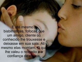 E até mesmo a bisbilhotices, fofocas que um amigo, cliente ou conhecido lhe trouxesse e deixasse em sua sala. Ali mesmo elas morriam. O que lhe valeu o respeito e a confiança de muitos. 
