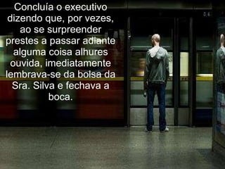 Concluía o executivo dizendo que, por vezes, ao se surpreender prestes a passar adiante alguma coisa alhures ouvida, imediatamente lembrava-se da bolsa da Sra. Silva e fechava a boca. 