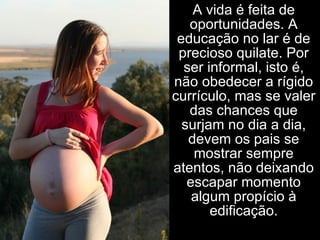A vida é feita de oportunidades. A educação no lar é de precioso quilate. Por ser informal, isto é, não obedecer a rígido currículo, mas se valer das chances que surjam no dia a dia, devem os pais se mostrar sempre atentos, não deixando escapar momento algum propício à edificação. 