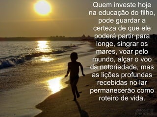 Quem investe hoje na educação do filho, pode guardar a certeza de que ele poderá partir para longe, singrar os mares, voar pelo mundo, alçar o voo da notoriedade, mas as lições profundas recebidas no lar permanecerão como roteiro de vida. 