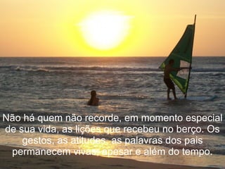 Não há quem não recorde, em momento especial de sua vida, as lições que recebeu no berço. Os gestos, as atitudes, as palavras dos pais permanecem vivas, apesar e além do tempo. 