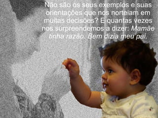 Não são os seus exemplos e suas orientações que nos norteiam em muitas decisões? E quantas vezes nos surpreendemos a dizer:  Mamãe tinha razão. Bem dizia meu pai. 