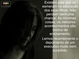 Existem pais que se esmeram na educação dos seus filhos. Não perdem nenhuma chance. As mínimas coisas, os menores acontecimentos são motivo de ensinamento. Lemos recentemente o depoimento de um executivo muito bem sucedido. 