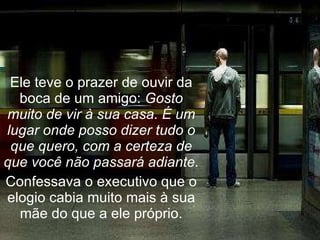 Ele teve o prazer de ouvir da boca de um amigo:  Gosto muito de vir à sua casa. É um lugar onde posso dizer tudo o que quero, com a certeza de que você não passará adiante. Confessava o executivo que o elogio cabia muito mais à sua mãe do que a ele próprio. 