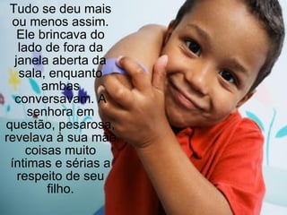 Tudo se deu mais ou menos assim. Ele brincava do lado de fora da janela aberta da sala, enquanto ambas conversavam. A senhora em questão, pesarosa, revelava à sua mãe coisas muito íntimas e sérias a respeito de seu filho. 