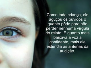 Como toda criança, ele aguçou os ouvidos o quanto pôde para não perder nenhuma vírgula do relato. E quanto mais baixava a voz a confidente, mais ele estendia as antenas da audição. 