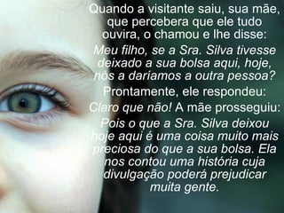 Quando a visitante saiu, sua mãe, que percebera que ele tudo ouvira, o chamou e lhe disse: Meu filho, se a Sra. Silva tivesse deixado a sua bolsa aqui, hoje, nós a daríamos a outra pessoa? Prontamente, ele respondeu: Claro que não!  A mãe prosseguiu: Pois o que a Sra. Silva deixou hoje aqui é uma coisa muito mais preciosa do que a sua bolsa. Ela nos contou uma história cuja divulgação poderá prejudicar muita gente. 